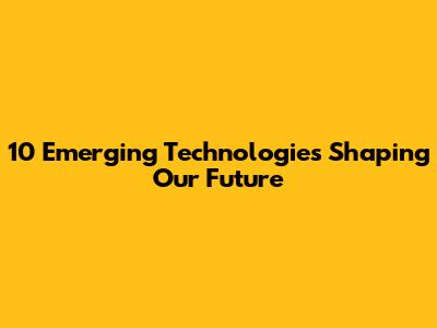 10 Emerging Technologies Shaping Our Future
