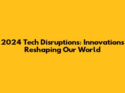 2024 Tech Disruptions: Innovations Reshaping Our World