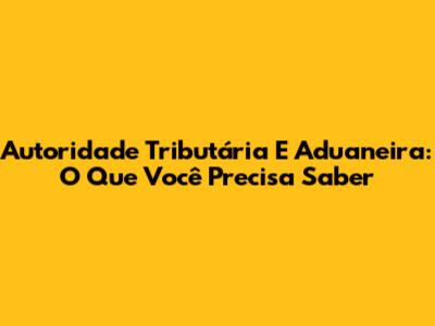Autoridade Tributária E Aduaneira: O Que Você Precisa Saber