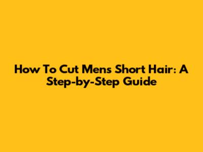 How To Cut Men's Short Hair: A Step-by-Step Guide