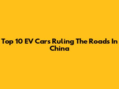 Top 10 EV Cars Ruling The Roads In China